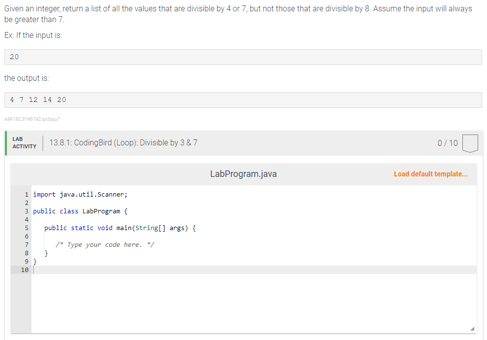 Given an integer, return a list of all the values that are divisible by 4 or 7, but not those that are divisible by 8. Assume the input will always
be greater than 7.
Ex: If the input is:
20
the output is:
4 7 12 14 20
449182.3196742.qx3zqy7
LAB
ACTIVITY
1 import java.util.Scanner;
2
3 public class LabProgram {
4
public static void
7
8
9
10
13.8.1: CodingBird (Loop): Divisible by 3 & 7
}
String[] args) {
/* Type your code here. */
LabProgram.java
0/10
Load default template...