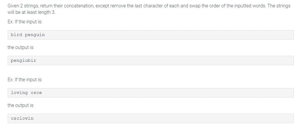 Given 2 strings, return their concatenation, except remove the last character of each and swap the order of the inputted words. The strings
will be at least length 3.
Ex: If the input is:
bird penguin
the output is:
pengiubir
Ex: If the input is:
loving csce
the output is:
csclovin