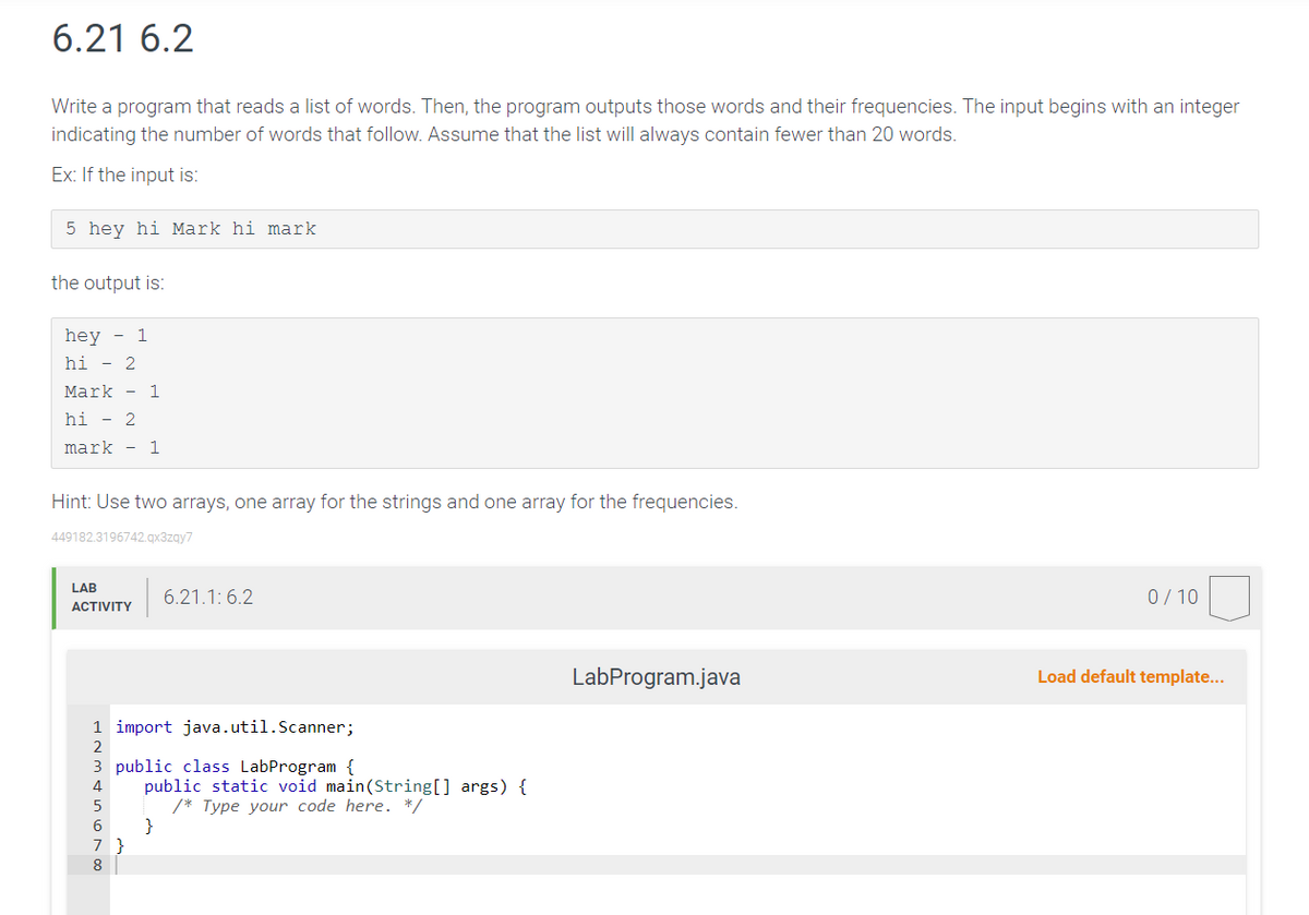 6.21 6.2
Write a program that reads a list of words. Then, the program outputs those words and their frequencies. The input begins with an integer
indicating the number of words that follow. Assume that the list will always contain fewer than 20 words.
Ex: If the input is:
5 hey hi Mark hi mark
the output is:
hey - 1
hi - 2
Mark - 1
hi - 2
mark - 1
Hint: Use two arrays, one array for the strings and one array for the frequencies.
449182.3196742.qx3zqy7
LAB
ACTIVITY
1 import java.util.Scanner;
2
3 public class LabProgram {
nor
5
6.21.1:6.2
7 }
8
public static void main(String[] args) {
/* Type your code here. */
LabProgram.java
0/10
Load default template...