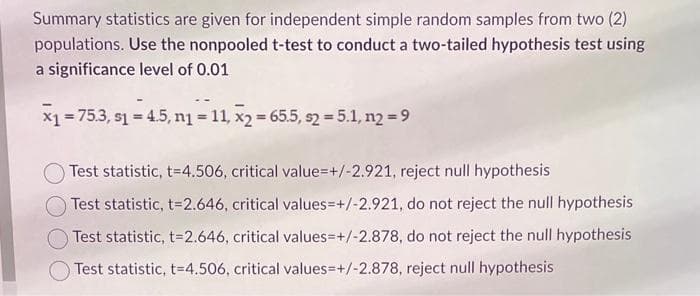 Summary statistics are given for independent simple random samples from two (2)
populations. Use the nonpooled t-test to conduct a two-tailed hypothesis test using
a significance level of 0.01
x₁ = 75.3, s₁ = 4.5, n₁ = 11, x2 = 65.5, s2 = 5.1, n2 = 9
Test statistic, t=4.506, critical value=+/-2.921, reject null hypothesis
Test statistic, t=2.646, critical values=+/-2.921, do not reject the null hypothesis
Test statistic, t=2.646, critical values=+/-2.878, do not reject the null hypothesis
Test statistic, t=4.506, critical values=+/-2.878, reject null hypothesis