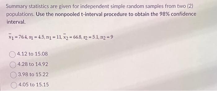 Summary statistics are given for independent simple random samples from two (2)
populations. Use the nonpooled t-interval procedure to obtain the 98% confidence
interval.
x₁ = 76.4, 1 = 4.5, n₁ = 11, x2 = 66.8, s2 = 5.1, n2 = 9
4.12 to 15.08
4.28 to 14.92
3.98 to 15.22
4.05 to 15.15