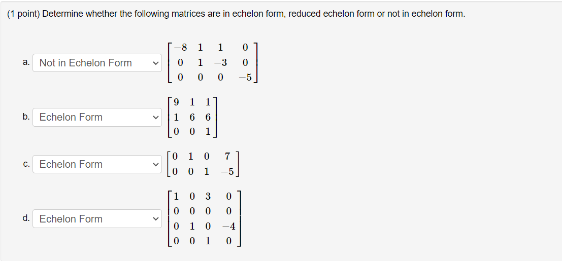 (1 point) Determine whether the following matrices are in echelon form, reduced echelon form or not in echelon form.
-8
1
1
a.
Not in Echelon Form
1
-3
-5
[9
1
1
b. Echelon Form
1
6 6
1
O 1 0
7
c. Echelon Form
0 0 1
-5
1
0 3
0 0
d. Echelon Form
0 1
-4
[0 0 1 0
