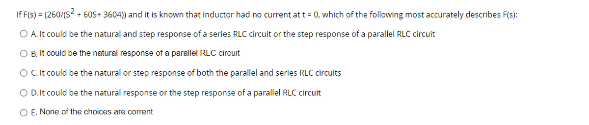 If F(s) = (260/(S- + 60S+ 3604)) and it is known that inductor had no current at t = 0, which of the following most accurately describes F(s):
O A. It could be the natural and step response of a series RLC circuit or the step response of a parallel RLC circuit
O B. It could be the natural response of a parallel RLC circuit
O C. It could be the natural or step response of both the parallel and series RLC circuits
O D. It could be the natural response or the step response of a parallel RLC circuit
O E. None of the choices are corrent
