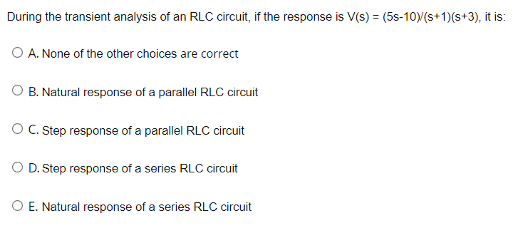 During the transient analysis of an RLC circuit, if the response is V(s) = (5s-10)/(s+1)(s+3), it is:
O A. None of the other choices are correct
O B. Natural response of a parallel RLC circuit
O C. Step response of a parallel RLC circuit
D. Step response of a series RLC circuit
O E. Natural response of a series RLC circuit