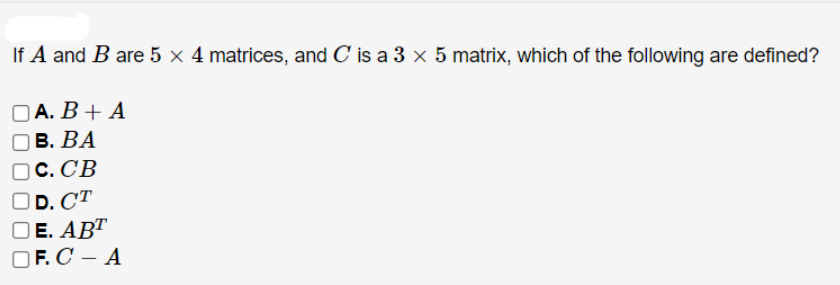 If A and B are 5 × 4 matrices, and C' is a 3 × 5 matrix, which of the following are defined?
DA. В + A
оВ. ВА
O C. CB
D. CT
ОЕ. АВТ
OF. C – A
