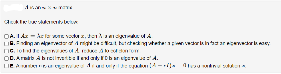 A is an n x n matrix.
Check the true statements below:
O A. If Ax = Xx for some vector x, then X is an eigenvalue of A.
OB. Finding an eigenvector of A might be difficult, but checking whether a given vector is in fact an eigenvector is easy.
OC. To find the eigenvalues of A, reduce A to echelon form.
O D. A matrix A is not invertible if and only if 0 is an eigenvalue of A.
O E. A number c is an eigenvalue of A if and only if the equation (A – cI)x
= 0 has a nontrivial solution x.
