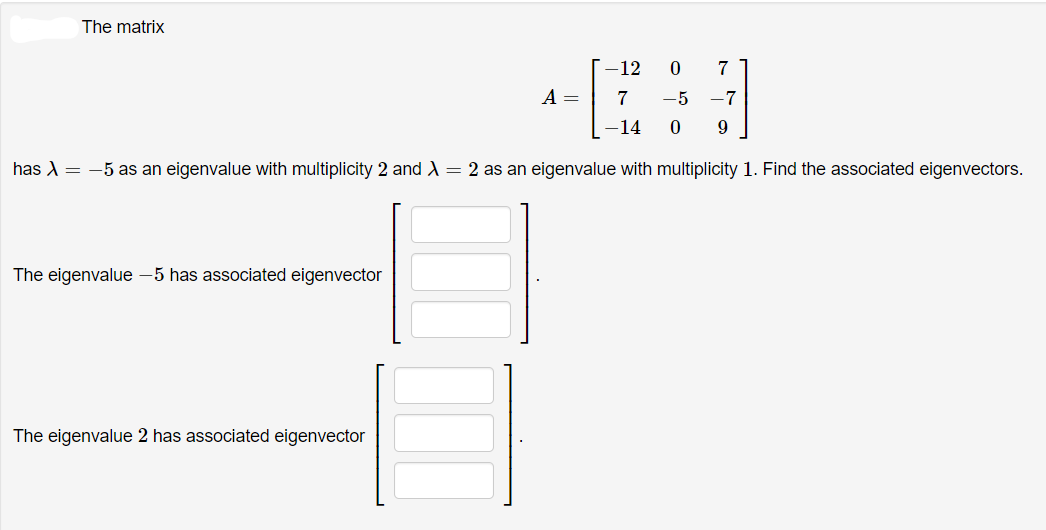 The matrix
-12
7
A =
7
-5
-7
-14
has A = -5 as an eigenvalue with multiplicity 2 and A = 2 as an eigenvalue with multiplicity 1. Find the associated eigenvectors.
The eigenvalue -5 has associated eigenvector
The eigenvalue 2 has associated eigenvector
