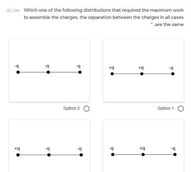 (2) Which one of the following distributions that required the maximum work
to assemble the charges. the separation between the charges in all cases
* .are the same
-q
--
+q
+q
b-
Option 2
Option 1 O
+q
b-
-9
+q
