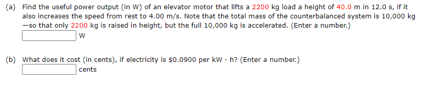 (a) Find the useful power output (in W) of an elevator motor that lifts a 2200 kg load a height of 40.0 m in 12.0 s, if it
also increases the speed from rest to 4.00 m/s. Note that the total mass of the counterbalanced system is 10,000 kg
-so that only 2200 kg is raised in height, but the full 10,000 kg is accelerated. (Enter a number.)
w
(b) What does it cost (in cents), if electricity is $0.0900 per kw · h? (Enter a number.)
cents
