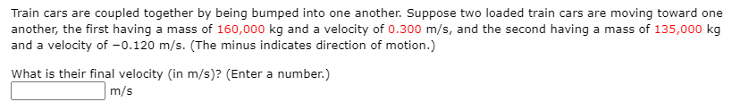 Train cars are coupled together by being bumped into one another. Suppose two loaded train cars are moving toward one
another, the first having a mass of 160,000 kg and a velocity of 0.300 m/s, and the second having a mass of 135,000 kg
and a velocity of -0.120 m/s. (The minus indicates direction of motion.)
What is their final velocity (in m/s)? (Enter a number.)
m/s
