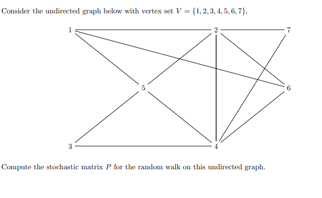 ### Undirected Graph and Stochastic Matrix Computation

**Graph Description:**

Consider the undirected graph below with vertex set \( V = \{ 1, 2, 3, 4, 5, 6, 7 \} \):

- **Vertices:** The graph consists of 7 vertices labeled from 1 to 7.
- **Edges:** The graph has the following edges:
  - Vertex 1 is connected to vertices 2, 5, and 3.
  - Vertex 2 is connected to vertices 1, 4, 5, 6, and 7.
  - Vertex 3 is connected to vertices 1 and 4.
  - Vertex 4 is connected to vertices 2, 3, 5, and 6.
  - Vertex 5 is connected to vertices 1, 2, 4, and 7.
  - Vertex 6 is connected to vertices 2, 4, and 7.
  - Vertex 7 is connected to vertices 2, 5, and 6.

**Graph Visualization:**

The visual representation of the graph is as follows:

```
    1———2———7
     |  / | \ |
     | /  |  \|
     5———6———
     | \  |
     | \  |
     3———4 
```

**Problem Statement:**

Compute the stochastic matrix \( P \) for the random walk on this undirected graph.

### Stochastic Matrix Explanation

To compute the stochastic matrix \( P \) for the random walk on this undirected graph, follow these steps:

1. **Determine the Degree of Each Vertex:**
   - Degree of vertex 1 (d(1)) = 3 (connected to 2, 3, and 5)
   - Degree of vertex 2 (d(2)) = 5 (connected to 1, 4, 5, 6, and 7)
   - Degree of vertex 3 (d(3)) = 2 (connected to 1 and 4)
   - Degree of vertex 4 (d(4)) = 4 (connected to 2, 3, 5, and 6)
   - Degree of vertex 5 (d(5)) = 4 (connected to 1, 2, 4