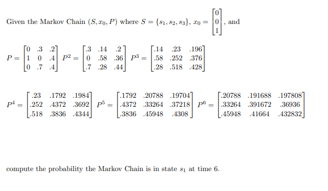 **Markov Chain Example**

Given the Markov Chain \((S, x_0, P)\) where \(S = \{s_1, s_2, s_3\}\), \(x_0 = \begin{bmatrix} 0 \\ 0 \\ 1 \end{bmatrix}\), and

\[ P = \begin{bmatrix}
0 & .3 & .2 \\
1 & 0 & .4 \\
0 & .7 & .4 
\end{bmatrix} \]

\[P^2 = \begin{bmatrix}
.3 & .14 & .2 \\
0 & .58 & .36 \\
.7 & .28 & .44 
\end{bmatrix} \]

\[P^3 = \begin{bmatrix}
.14 & .23 & .196 \\
.58 & .252 & .376 \\
.28 & .518 & .428 
\end{bmatrix} \]

\[P^4 = \begin{bmatrix}
.23 & .1792 & .1984 \\
.252 & .4372 & .3692 \\
.518 & .3836 & .4344 
\end{bmatrix} \]

\[P^5 = \begin{bmatrix}
.1792 & .20788 & .19704 \\
.4372 & .33264 & .37218 \\
.3836 & .45948 & .4308 
\end{bmatrix} \]

\[P^6 = \begin{bmatrix}
.20788 & .191688 & .197808 \\
.33264 & .391672 & .36936 \\
.45948 & .41664 & .432832 
\end{bmatrix} \]

Compute the probability that the Markov Chain is in state \(s_1\) at time 6.

---

**Interpretation of Matrices:**

In this case, each matrix \(P^n\) represents the state transition probabilities after \(n\) steps.

For example:

- \(P^2\) indicates the state probabilities after 2 steps.
- \(P^3\) indicates the state probabilities after 3 steps.
- and so on...

As \(n\) increases, \(P^n\) gives the probabilities of being in each state after \(n\) transitions, starting