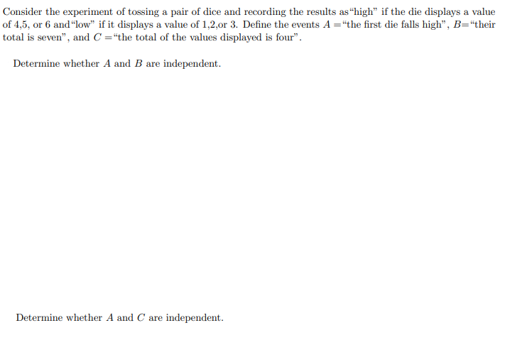 ### Probability: Independence of Events

Consider the experiment of tossing a pair of dice and recording the results as “high” if the die displays a value of 4, 5, or 6 and “low” if it displays a value of 1, 2, or 3. Define the events \( A \) as “the first die falls high”, \( B \) as “their total is seven”, and \( C \) as “the total of the values displayed is four”.

1. **Determine whether \( A \) and \( B \) are independent.**

2. **Determine whether \( A \) and \( C \) are independent.**

---

### Explanation:

In order to solve the problems, we need to determine the independence of events \( A \) and \( B \), and \( A \) and \( C \). The events are defined as follows:

- \( A \): The first die shows a high value (4, 5, or 6).
- \( B \): The sum of the values on the two dice is 7.
- \( C \): The sum of the values on the two dice is 4.

For two events \(X\) and \(Y\) to be independent, the probability of both events happening simultaneously must be equal to the product of their individual probabilities:

\[ P(X \cap Y) = P(X) \cdot P(Y) \]

We will follow these steps for each pair of events \( (A, B) \) and \( (A, C) \):

1. Calculate \( P(A) \), \( P(B) \), and \( P(C) \).
2. Calculate \( P(A \cap B) \) and \( P(A \cap C) \).
3. Check if \( P(A \cap B) = P(A) \cdot P(B) \) and if \( P(A \cap C) = P(A) \cdot P(C) \).

Finally, deduce whether \( A \) and \( B \) are independent, and whether \( A \) and \( C \) are independent based on these calculations.