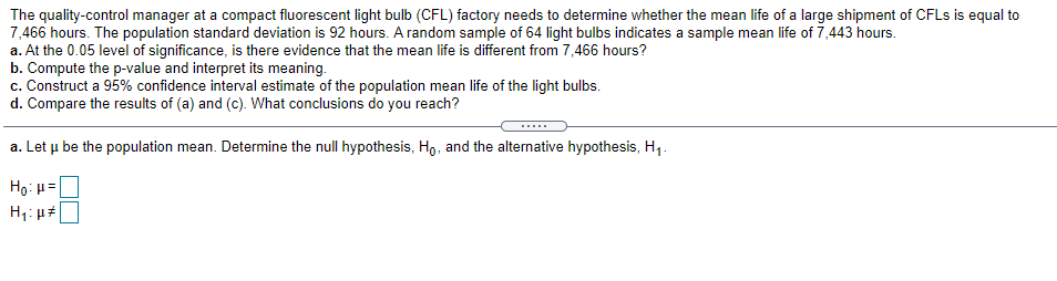 The quality-control manager at a compact fluorescent light bulb (CFL) factory needs to determine whether the mean life of a large shipment of CFLS is equal to
7,466 hours. The population standard deviation is 92 hours. A random sample of 64 light bulbs indicates a sample mean life of 7,443 hours.
a. At the 0.05 level of significance, is there evidence that the mean life is different from 7,466 hours?
b. Compute the p-value and interpret its meaning.
c. Construct a 95% confidence interval estimate of the population mean life of the light bulbs.
d. Compare the results of (a) and (c). What conclusions do you reach?
.....
a. Let u be the population mean. Determine the null hypothesis, Ho, and the alternative hypothesis, H,.
Ho: H =
