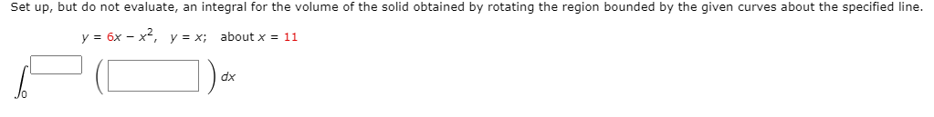 Set up, but do not evaluate, an integral for the volume of the solid obtained by rotating the region bounded by the given curves about the specified line.
y = 6x - x, y = x; about x = 11
dx
