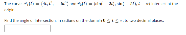 The curves r1(t) = (4t, t°, – 5tº) and i2(t) = (sin( – 2t), sin( – 5t), t – T) intersect at the
origin.
Find the angle of intersection, in radians on the domain 0 <t < T, to two decimal places.
