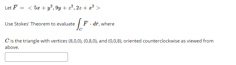 Let F = < 5x + y², 9y + z², 2z + x² >
Use Stokes' Theorem to evaluate
F. dī, where
C is the triangle with vertices (8,0,0), (0,8,0), and (0,0,8), oriented counterclockwise as viewed from
above.
