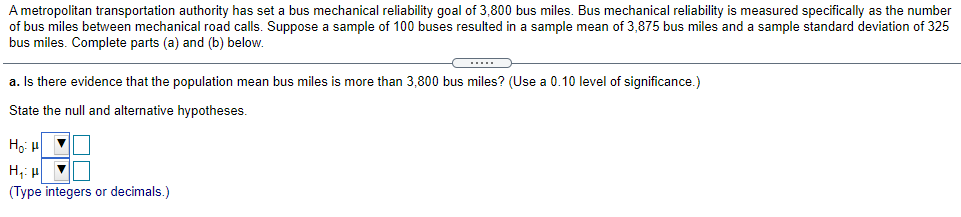 A metropolitan transportation authority has set a bus mechanical reliability goal of 3,800 bus miles. Bus mechanical reliability is measured specifically as the number
of bus miles between mechanical road calls. Suppose a sample of 100 buses resulted in a sample mean of 3,875 bus miles and a sample standard deviation of 325
bus miles. Complete parts (a) and (b) below.
a. Is there evidence that the population mean bus miles is more than 3,800 bus miles? (Use a 0.10 level of significance.)
State the null and alternative hypotheses.
Ho: u
H,: u
(Type integers or decimals.)
