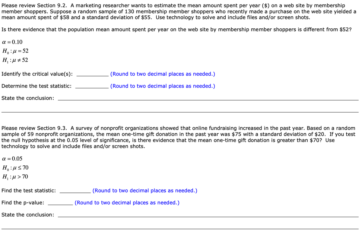 Please review Section 9.2. A marketing researcher wants to estimate the mean amount spent per year ($) on a web site by membership
member shoppers. Suppose a random sample of 130 membership member shoppers who recently made a purchase on the web site yielded a
mean amount spent of $58 and a standard deviation of $55. Use technology to solve and include files and/or screen shots.
Is there evidence that the population mean amount spent per year on the web site by membership member shoppers is different from $52?
a = 0.10
H:µ=52
H, :µ + 52
Identify the critical value(s):
(Round to two decimal places as needed.)
Determine the test statistic:
(Round to two decimal places as needed.)
State the conclusion:
Please review Section 9.3. A survey of nonprofit organizations showed that online fundraising increased in the past year. Based on a random
sample of 59 nonprofit organizations, the mean one-time gift donation in the past year was $75 with a standard deviation of $20. If
the null hypothesis at the 0.05 level of significance, is there evidence that the mean one-time gift donation is greater than $70? Use
technology to solve and include files and/or screen shots.
you test
a = 0.05
H,:uS 70
H, :µ > 70
Find the test statistic:
(Round to two decimal places as needed.)
Find the p-value:
(Round to two decimal places as needed.)
State the conclusion:
