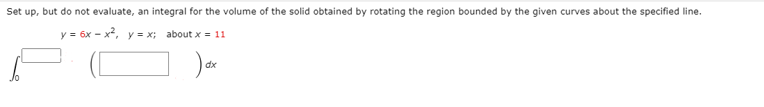 Set up, but do not evaluate, an integral for the volume of the solid obtained by rotating the region bounded by the given curves about the specified line.
y = 6x – x², y = x; about x = 11
dx
Jo
