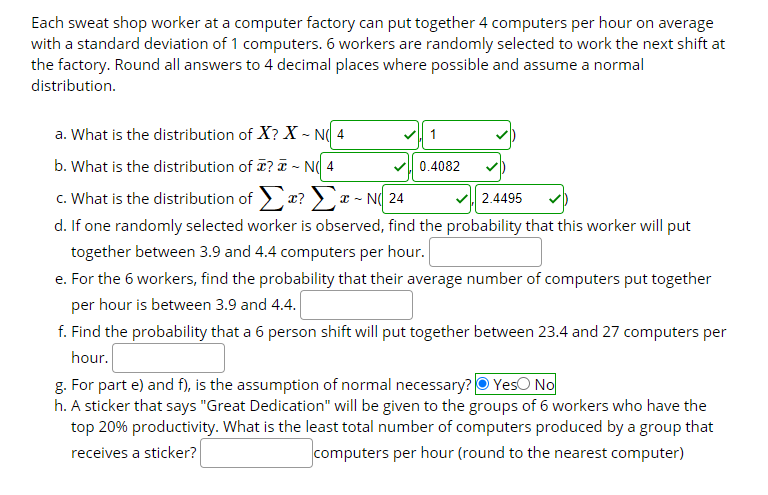 Each sweat shop worker at a computer factory can put together 4 computers per hour on average
with a standard deviation of 1 computers. 6 workers are randomly selected to work the next shift at
the factory. Round all answers to 4 decimal places where possible and assume a normal
distribution.
a. What is the distribution of X? X - N( 4
b. What is the distribution of ? T - N( 4
v 0.4082
c. What is the distribution of x? x - N( 24
d. If one randomly selected worker is observed, find the probability that this worker will put
together between 3.9 and 4.4 computers per hour.
2.4495
e. For the 6 workers, find the probability that their average number of computers put together
per hour is between 3.9 and 4.4.
f. Find the probability that a 6 person shift will put together between 23.4 and 27 computers per
hour.
g. For part e) and f), is the assumption of normal necessary? O YesO No
h. A sticker that says "Great Dedication" will be given to the groups of 6 workers who have the
top 20% productivity. What is the least total number of computers produced by a group that
receives a sticker?
computers per hour (round to the nearest computer)
