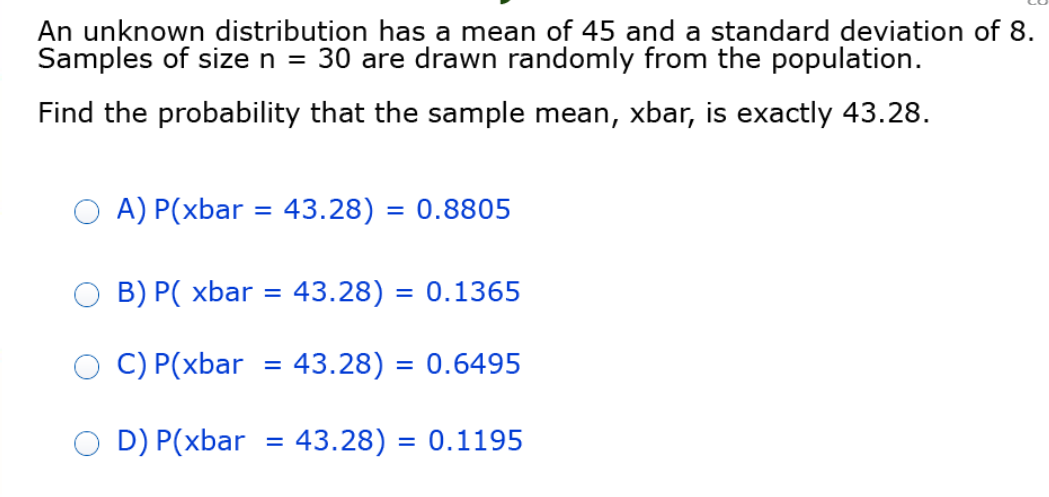 An unknown distribution has a mean of 45 and a standard deviation of 8.
Samples of size n = 30 are drawn randomly from the population.
Find the probability that the sample mean, xbar, is exactly 43.28.
A) P(xbar = 43.28) = 0.8805
B) P( xbar = 43.28) = 0.1365
C) P(xbar
43.28) = 0.6495
D) P(xbar = 43.28) = 0.1195
