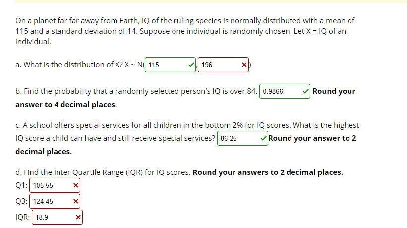 On a planet far far away from Earth, IQ of the ruling species is normally distributed with a mean of
115 and a standard deviation of 14. Suppose one individual is randomly chosen. Let X = 1Q of an
individual.
a. What is the distribution of X? X - N( 115
196
b. Find the probability that a randomly selected person's IQ is over 84. 0.9866
V Round your
answer to 4 decimal places.
c. A school offers special services for all children in the bottom 2% for 1Q scores. What is the highest
IQ score a child can have and still receive special services? 86.25
v Round your answer to 2
decimal places.
d. Find the Inter Quartile Range (IQR) for IQ scores. Round your answers to 2 decimal places.
Q1: 105.55
Q3: 124.45
IQR: 18.9
