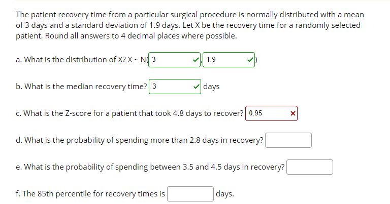 The patient recovery time from a particular surgical procedure is normally distributed with a mean
of 3 days and a standard deviation of 1.9 days. Let X be the recovery time for a randomly selected
patient. Round all answers to 4 decimal places where possible.
a. What is the distribution of X? X - N( 3
1.9
b. What is the median recovery time? 3
days
c. What is the Z-score for a patient that took 4.8 days to recover? 0.95
d. What is the probability of spending more than 2.8 days in recovery?
e. What is the probability of spending between 3.5 and 4.5 days in recovery?
f. The 85th percentile for recovery times is
days.
