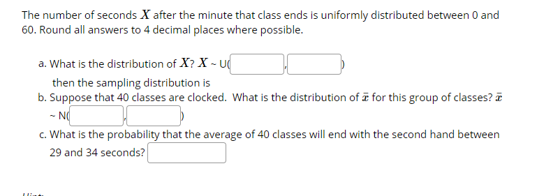 The number of seconds X after the minute that class ends is uniformly distributed between 0 and
60. Round all answers to 4 decimal places where possible.
a. What is the distribution of X? X - U
then the sampling distribution is
b. Suppose that 40 classes are clocked. What is the distribution of a for this group of classes? a
- NO
c. What is the probability that the average of 40 classes will end with the second hand between
29 and 34 seconds?
Llint
