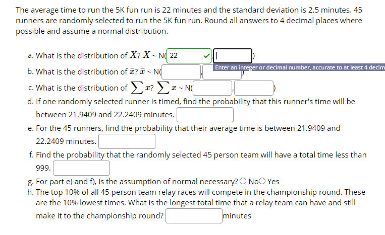 The average time to run the 5K fun run is 22 minutes and the standard deviation is 2.5 minutes. 45
runners are randomly selected to run the 5K fun run. Round all answers to 4 decimal places where
possible and assume a normal distribution.
a. What is the distribution of X? X ~ N( 22
Enter an integer or decimal number, accurate to at least 4 decim
b. What is the distribution of ? T - N(
c. What is the distribution of > x?) x - N
d. If one randomly selected runner is timed, find the probability that this runner's time will be
between 21.9409 and 22.2409 minutes.
e. For the 45 runners, find the probability that their average time is between 21.9409 and
22.2409 minutes.
f. Find the probability that the randomly selected 45 person team will have a total time less than
999.
g. For part e) and f), is the assumption of normal necessary? O NoO Yes
h. The top 10% of all 45 person team relay races will compete in the championship round. These
are the 10% lowest times. What is the longest total time that a relay team can have and still
make it to the championship round?
minutes
