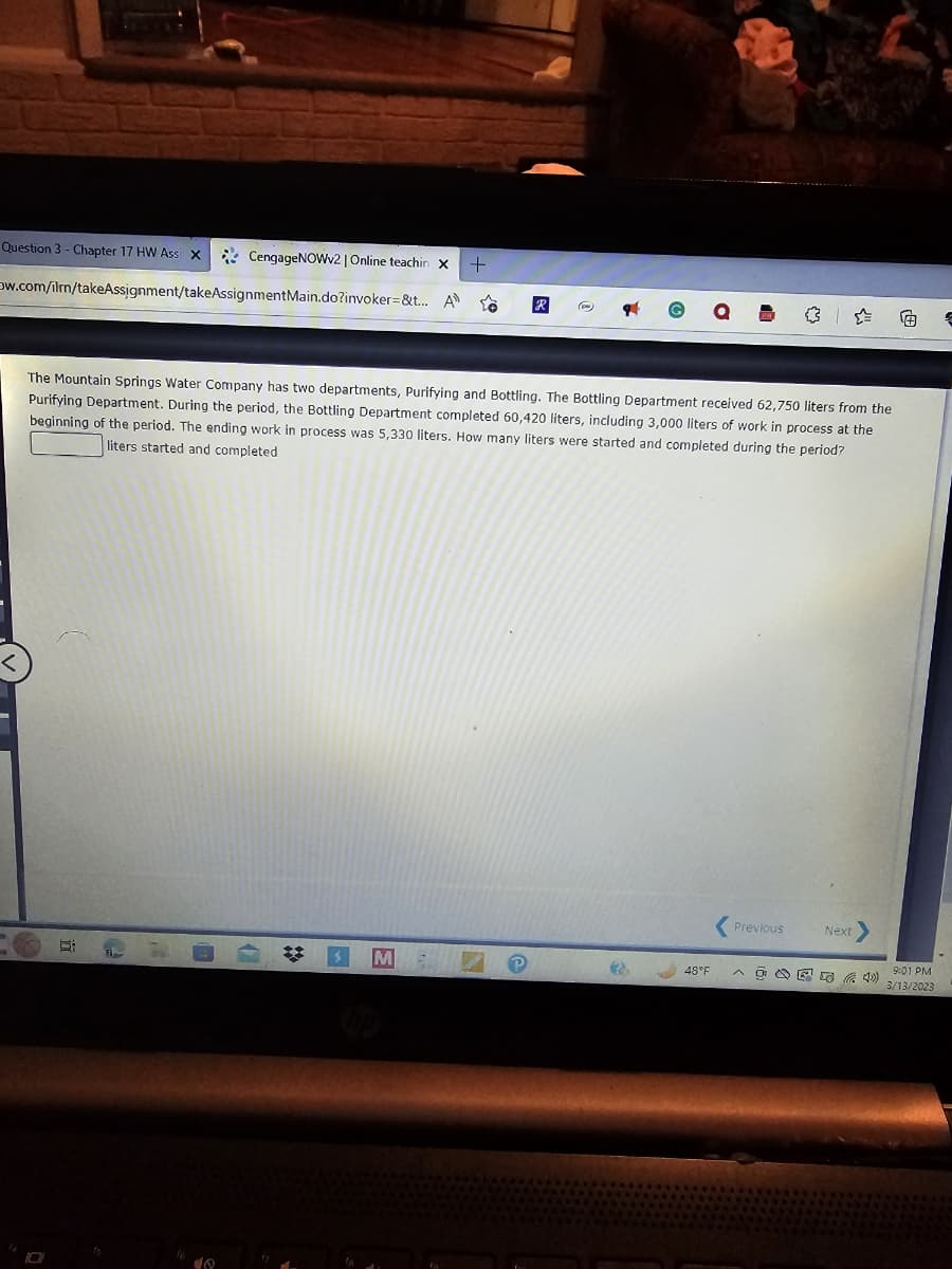 Question 3 - Chapter 17 HW Ass X
CengageNOWv2 | Online teachin X +
ow.com/ilrn/takeAssignment/takeAssignment Main.do?invoker=&t... A ←
10
The Mountain Springs Water Company has two departments, Purifying and Bottling. The Bottling Department received 62,750 liters from the
Purifying Department. During the period, the Bottling Department completed 60,420 liters, including 3,000 liters of work in process at the
beginning of the period. The ending work in process was 5,330 liters. How many liters were started and completed during the period?
liters started and completed
St
10
14
*
M
R
e
3
SPE
48°F
Previous
Next
9:01 PM
3/13/2023
€