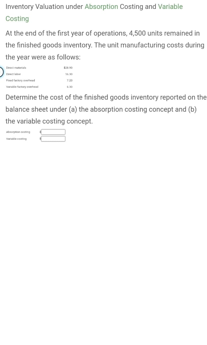 Inventory Valuation under Absorption Costing and Variable
Costing
At the end of the first year of operations, 4,500 units remained in
the finished goods inventory. The unit manufacturing costs during
the year were as follows:
Direct materials
Direct labor
Fixed factory overhead
Variable factory overhead
$28.90
16.30
7.20
Absorption costing
Variable costing
6.30
Determine the cost of the finished goods inventory reported on the
balance sheet under (a) the absorption costing concept and (b)
the variable costing concept.