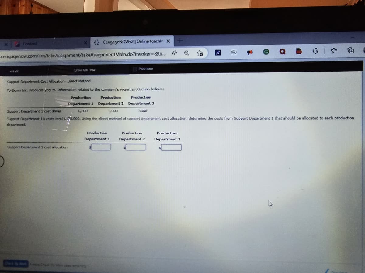 eBook
X
cengagenow.com/ilm/takeAssignment/takeAssignmentMain.do?invoker-&ta...
Support Department 1 cost allocation
CengageNOWv2 | Online teachin X
A
Show Me How
Print Item
Production
Department 1
+
Production
Department 2
Q 10
Support Department Cost Allocation-Direct Method
Yo-Down Inc. produces yogurt. Information related to the company's yogurt production follows:
Production
Production Production
Department 1 Department 2 Department 3
Support Department 1 cost driver
6,000
1,000
3,000
Support Department 1's costs total $170,000. Using the direct method of support department cost allocation, determine the costs from Support Department 1 that should be allocated to each production
department.
Production
Department 3
R
C
G Q