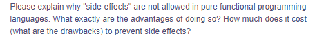 Please explain why "side-effects" are not allowed in pure functional programming
languages. What exactly are the advantages of doing so? How much does it cost
(what are the drawbacks) to prevent side effects?