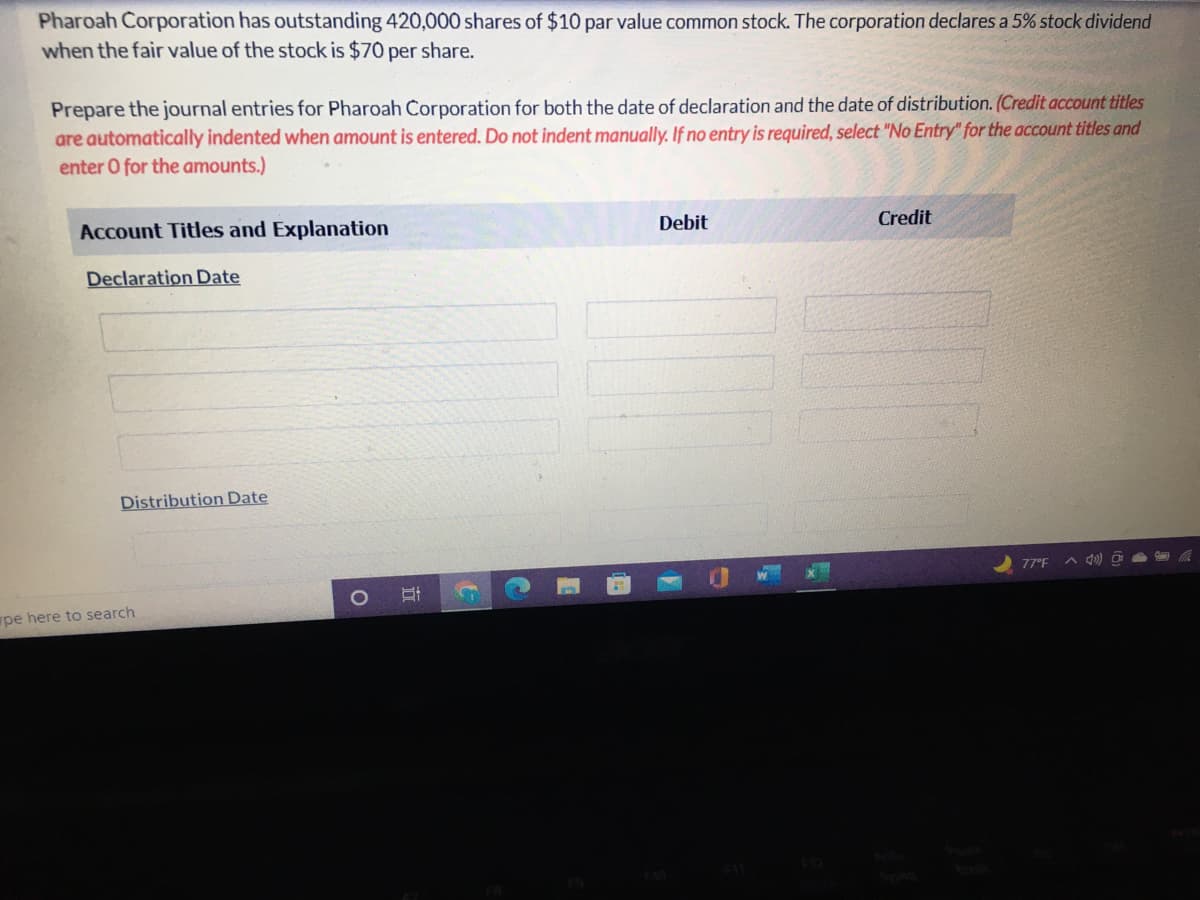 Pharoah Corporation has outstanding 420,000 shares of $10 par value common stock. The corporation declares a 5% stock dividend
when the fair value of the stock is $70 per share.
Prepare the journal entries for Pharoah Corporation for both the date of declaration and the date of distribution. (Credit account titles
are automatically indented when amount is entered. Do not indent manually. If no entry is required, select "No Entry" for the account titles and
enter O for the amounts.)
Account Titles and Explanation
Debit
Credit
Declaration Date
Distribution Date
77°F A d0) O
pe here to search
