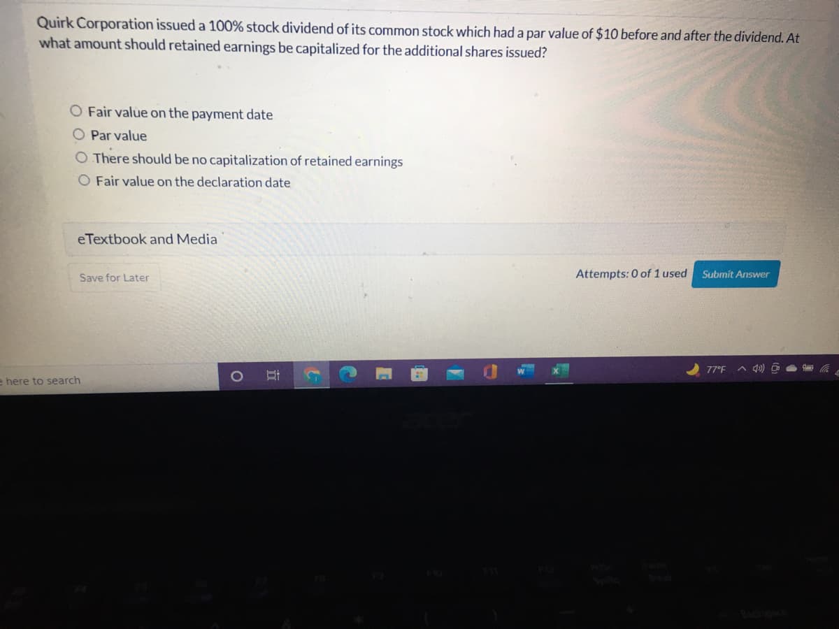 Quirk Corporation issued a 100% stock dividend of its common stock which had a par value of $10 before and after the dividend. At
what amount should retained earnings be capitalized for the additional shares issued?
O Fair value on the payment date
Par value
O There should be no capitalization of retained earnings
O Fair value on the declaration date
eTextbook and Media
Save for Later
Attempts: 0 of 1 used
Submit Answer
77°F ^ Q)
e here to search
1O
行
