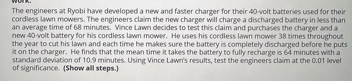 The engineers at Ryobi have developed a new and faster charger for their 40-volt batteries used for their
cordless lawn mowers. The engineers claim the new charger will charge a discharged battery in less than
an average time of 68 minutes. Vince Lawn decides to test this claim and purchases the charger and a
new 40-volt battery for his cordless lawn mower. He uses his cordless lawn mower 38 times throughout
the year to cut his lawn and each time he makes sure the battery is completely discharged before he puts
it on the charger. He finds that the mean time it takes the battery to fully recharge is 64 minutes with a
standard deviation of 10.9 minutes. Using Vince Lawn's results, test the engineers claim at the 0.01 level
of significance. (Show all steps.)