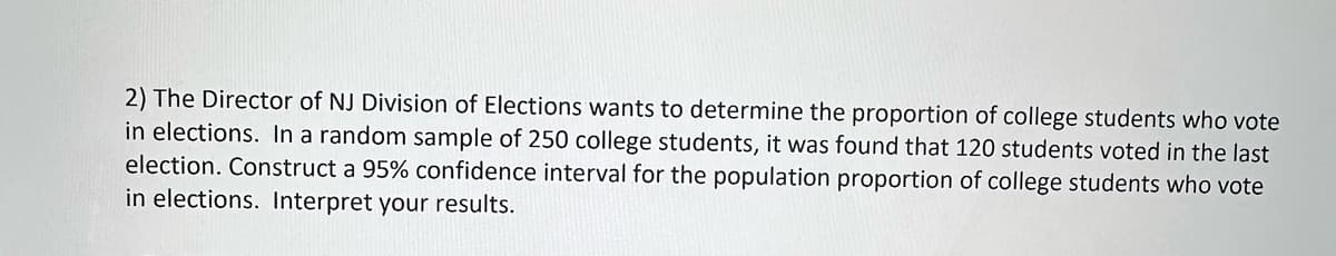 2) The Director of NJ Division of Elections wants to determine the proportion of college students who vote
in elections. In a random sample of 250 college students, it was found that 120 students voted in the last
election. Construct a 95% confidence interval for the population proportion of college students who vote
in elections. Interpret your results.