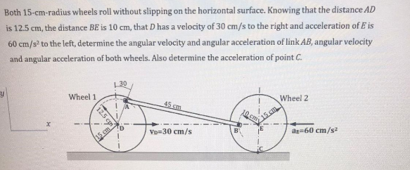 Both 15-cm-radius wheels roll without slipping on the horizontal surface. Knowing that the distance AD
is 12.5 cm, the distance BE is 10 cm, that D has a velocity of 30 cm/s to the right and acceleration of E is
60 cm/s to the left, determine the angular velocity and angular acceleration of link AB, angular velocity
and angular acceleration of both wheels. Also determine the acceleration of point C.
30
Wheel 1
45 cm
Wheel 2
15 cm
10 cm
TD
VD=30 cm/s
B.
ag=60 cm/s
15 cm
12.5 cy
