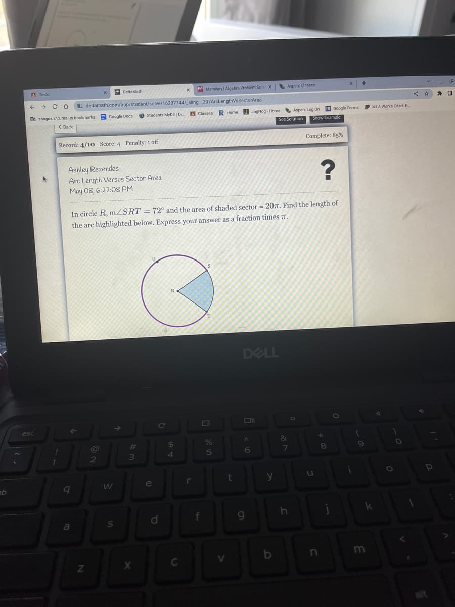 A To-do
E DeltaMath
M Mathway Algebra Problem Solv x
Aspen: Classes
->
b deltamath.com/app/student/solve/16207744/ sling _297ArclengthVsSectorArea
MLA Works Cited E
D saugus.k12.ma.us bookmarks
E Google Docs
O Students MyDE D
A Classes
R Home J JogNog - Home Aspen: Log On E Google Forms
( Back
See Solution
Show Example
Record: 4/10 Score: 4 Penalty: 1 off
Complete: 85%
Ashley Rezendes
Arc Length Versus Sector Area
May 08, 6:27:08 PM
In circle R, mZSRT = 72° and the area of shaded sector = 20r. Find the length of
the arc highlighted below. Express your answer as a fraction times a.
DELL
esc
%23
24
%
&
5
6
1
e
r
y
f
g
a
