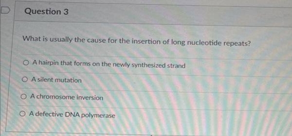 Question 3
What is usually the cause for the insertion of long nucleotide repeats?
O A hairpin that forms on the newly synthesized strand
O A silent mutation
O A chromosome inversion
O A defective DNA polymerase
