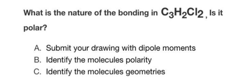 What is the nature of the bonding in C3H2CI2, Is it
polar?
A. Submit your drawing with dipole moments
B. Identify the molecules polarity
C. Identify the molecules geometries
