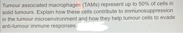 Tumour associated macrophages (TAMS) represent up to 50% of cells in
solid tumours. Explain how these cells contribute to immunosuppression
in the tumour microenvironment and how they help tumour cells to evade
anti-tumour immune responses
