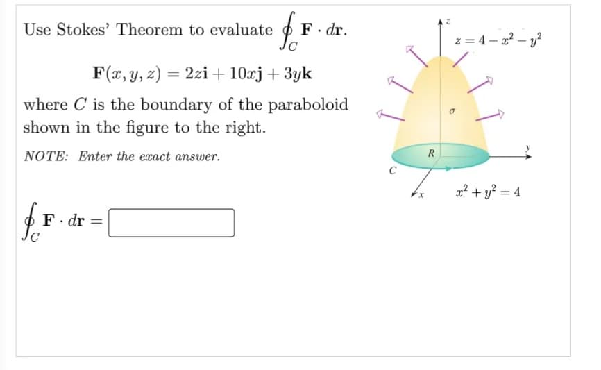 Use Stokes' Theorem to evaluate
F. dr.
z = 4 – 2? – y?
F(x, y, z) = 2zi + 10rj+ 3yk
where C is the boundary of the paraboloid
shown in the figure to the right.
NOTE: Enter the exact answer.
R
C
2? + y? = 4
x.
· dr
||
