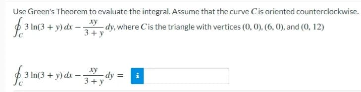 Use Green's Theorem to evaluate the integral. Assume that the curve C'is oriented counterclockwise.
dy, where Cis the triangle with vertices (0, 0), (6, 0), and (0, 12)
3+ y
ху
3 In(3 + y) dx
ху
3 In(3 + y) dx – 3+ y
dy =
i
