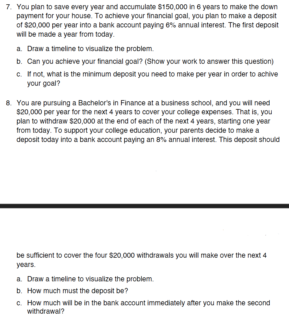 7. You plan to save every year and accumulate $150,000 in 6 years to make the down
payment for your house. To achieve your financial goal, you plan to make a deposit
of $20,000 per year into a bank account paying 6% annual interest. The first deposit
will be made a year from today.
a. Draw a timeline to visualize the problem.
b. Can you achieve your financial goal? (Show your work to answer this question)
c.
If not, what is the minimum deposit you need to make per year in order to achive
your goal?
8. You are pursuing a Bachelor's in Finance at a business school, and you will need
$20,000 per year for the next 4 years to cover your college expenses. That is, you
plan to withdraw $20,000 at the end each of the next 4 years, starting one year
from today. To support your college education, your parents decide to make a
deposit today into a bank account paying an 8% annual interest. This deposit should
be sufficient to cover the four $20,000 withdrawals you will make over the next 4
years.
a. Draw a timeline to visualize the problem.
b. How much must the deposit be?
c. How much will be in the bank account immediately after you make the second
withdrawal?