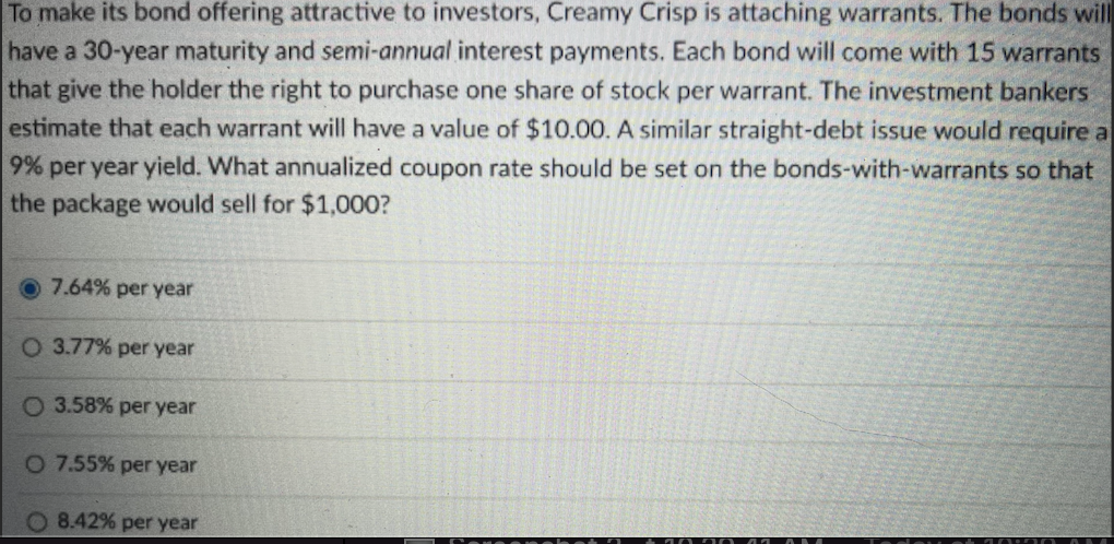 To make its bond offering attractive to investors, Creamy Crisp is attaching warrants. The bonds will
have a 30-year maturity and semi-annual interest payments. Each bond will come with 15 warrants
that give the holder the right to purchase one share of stock per warrant. The investment bankers
estimate that each warrant will have a value of $10.00. A similar straight-debt issue would require a
9% per year yield. What annualized coupon rate should be set on the bonds-with-warrants so that
the package would sell for $1,000?
7.64% per year
O 3.77% per year
O 3.58% per year
O 7.55% per year
O 8.42% per year
0730 4