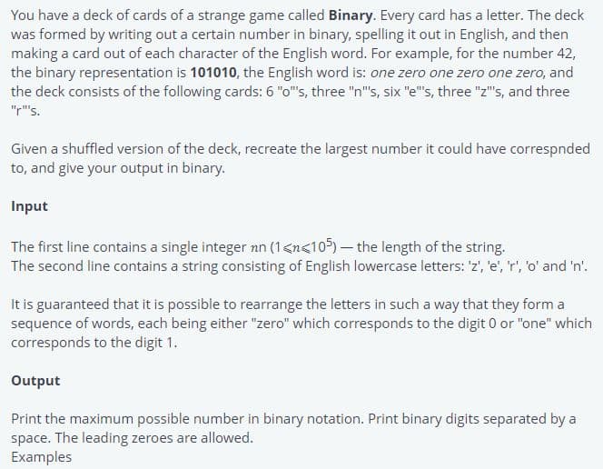 You have a deck of cards of a strange game called Binary. Every card has a letter. The deck
was formed by writing out a certain number in binary, spelling it out in English, and then
making a card out of each character of the English word. For example, for the number 42,
the binary representation is 101010, the English word is: one zero one zero one zero, and
the deck consists of the following cards: 6 "o"s, three "n"s, six "e"s, three "z"s, and three
"r"s.
Given a shuffled version of the deck, recreate the largest number it could have correspnded
to, and give your output in binary.
Input
The first line contains a single integer nn (1<n<10)- the length of the string.
The second line contains a string consisting of English lowercase letters: 'z', 'e', 'r', 'o' and 'n'.
It is guaranteed that it is possible to rearrange the letters in such a way that they form a
sequence of words, each being either "zero" which corresponds to the digit 0 or "one" which
corresponds to the digit 1.
Output
Print the maximum possible number in binary notation. Print binary digits separated by a
space. The leading zeroes are allowed.
Examples
