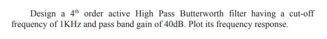 Design a 4th order active High Pass Butterworth filter having a cut-off
frequency of IKHz and pass band gain of 40DB. Plot its frequency response.
