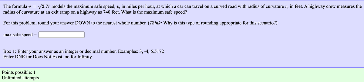 The formula v = v2.7r models the maximum safe speed, v, in miles per hour, at which a car can travel on a curved road with radius of curvature r, in feet. A highway crew measures the
radius of curvature at an exit ramp on a highway as 740 feet. What is the maximum safe speed?
For this problem, round your answer DOWN to the nearest whole number. (Think: Why is this type of rounding appropriate for this scenario?)
max safe speed
%D
Box 1: Enter your answer as an integer or decimal number. Examples: 3, -4, 5.5172
Enter DNE for Does Not Exist, oo for Infinity
Points possible: 1
Unlimited attempts.
